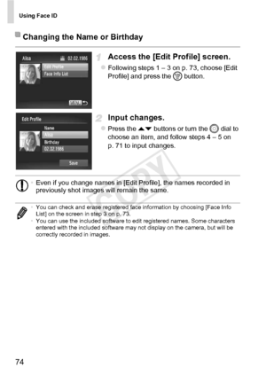 Page 74Using Face ID
74
Access the [Edit Profile] screen.
zFollowing steps 1 – 3 on p. 73, choose [Edit 
Profile] and press the m button.
Input changes.
zPress the op  buttons or turn the  5 dial to 
choose an item, and follow steps 4 – 5 on 
p. 71 to input changes.
Changing the Name or Birthday
• Even if you change names in [Edit Profile], the names recorded in 
previously shot images will remain the same.
• You can check and erase registered face information by choosing [Face Info 
List] on the screen in step...