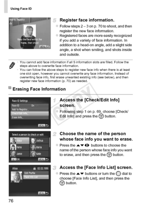 Page 76Using Face ID
76
Register face information.
zFollow steps 2 – 3 on p. 70 to shoot, and then 
register the new face information.
zRegistered faces are more easily recognized 
if you add a variety of face information. In 
addition to a head-on angle, add a slight side 
angle, a shot when smiling, and shots inside 
and outside.
Access the [Check/Edit Info] 
screen.
zFollowing step 1 on p. 69, choose [Check/
Edit Info] and press the m button.
Choose the name of the person 
whose face info you want to erase....