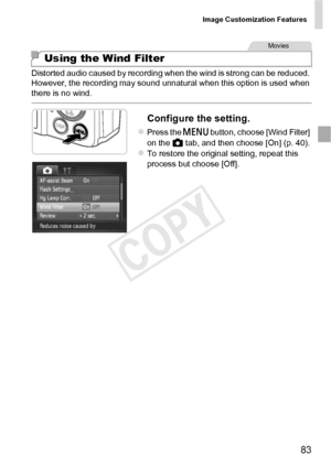 Page 83Image Customization Features
83
Distorted audio caused by recording when the wind is strong can be reduced. 
However, the recording may sound unnatural when this option is used when 
there is no wind.
Configure the setting.
zPress the n button, choose [Wind Filter] 
on the  4 tab, and then choose [On] (p. 40).
zTo restore the original setting, repeat this 
process but choose [Off].
Using the Wind Filter
Movies
COPY  