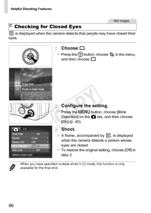 Page 86Helpful Shooting Features
86
 is displayed when the camera detects that people may have closed their 
eyes.
Choose .
zPress the m  button, choose   in the menu, 
and then choose  .
Configure the setting.
zPress the n  button, choose [Blink 
Detection] on the  4 tab, and then choose 
[On] (p. 40).
Shoot.
XA frame, accompanied by  , is displayed 
when the camera detects a person whose 
eyes are closed.
zTo restore the original setting, choose [Off] in 
step 2.
Checking for Closed Eyes
Still Images
• When...