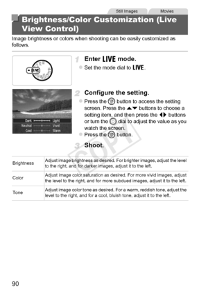 Page 9090
Image brightness or colors when shooting can be easily customized as 
follows.
Enter  mode.
zSet the mode dial to  .
Configure the setting.
zPress the m button to access the setting 
screen. Press the  op buttons to choose a 
setting item, and then press the  qr buttons 
or turn the 5  dial to adjust the value as you 
watch the screen.
zPress the m  button.
Shoot.
Brightness/Color Customization (Live 
View Control)
Still ImagesMovies
Brightness Adjust image brightness as desired. For brighter images,...