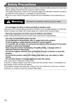 Page 1010
•Before using the product, please ensure that you read the safety precaut\
ions described 
below. Always ensure that the product is used correctly.
• The safety precautions noted on the following pages are intended to prevent injuries to 
yourself and other persons, or damage to the equipment.
• Be sure to also check the guides included with any separately sold accessories you 
use.
Safety Precautions
 WarningDenotes the possibility of serious injury or death.
• Do not trigger the flash in close...