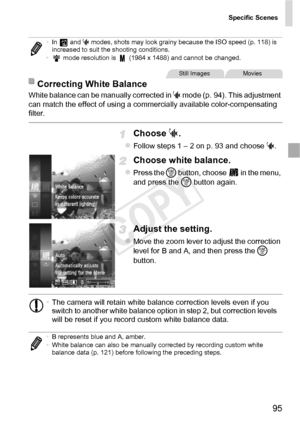 Page 95Specific Scenes
95
White balance can be manually corrected in S mode (p. 94). This adjustment 
can match the effect of using a commercially available color-compensating 
filter.
Choose  S.
zFollow steps 1 – 2 on p. 93 and choose  S.
Choose white balance.
zPress the m  button, choose   in the menu, 
and press the  m button again.
Adjust the setting.
zMove the zoom lever to adjust the correction 
level for B and A, and then press the  m 
button.
• In  and  S modes, shots may look grainy because the ISO...