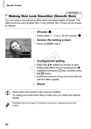 Page 96Specific Scenes
96
You can apply a smoothening effect when shooting images of people. The 
effect level and color ([Lighter Skin Tone], [Darker Skin Tone]) can be chosen 
as follows.
Choose .
zFollow steps 1 – 2 on p. 93 and choose  .
Access the setting screen.
zPress the l button.
Configure the setting.
zPress the op buttons to choose an item. 
Choose the effect level by pressing the  qr 
buttons or turning the  5 dial, and then press 
the  m button. 
XA preview is shown of how your shot will look 
with...