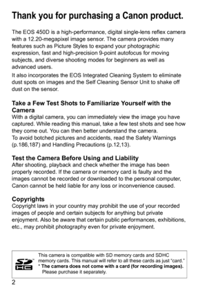 Page 22
Thank you for purchasing a Canon product.
The EOS 450D is a high-performance, digital single-lens reflex camera 
with a 12.20-megapixel image sensor. The camera provides many 
features such as Picture Styles to expand your photographic 
expression, fast and high-precision 9-point autofocus for moving 
subjects, and diverse shooting modes for beginners as well as 
advanced users.
It also incorporates the EOS Integrated Cleaning System to eliminate 
dust spots on images and the Self Cleaning Sensor Unit...