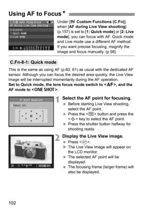 Page 102102
Under [7 Custom Functions (C.Fn)], 
when [AF during Live View shooting] 
(p.157) is set to [1: Quick mode] or [2: Live 
mode], you can focus with AF. Quick mode 
and Live mode use a different AF method.
If you want precise focusing, magnify the 
image and focus manually. (p.98)
This is the same as using AF (p.60, 61) as usual with the dedicated AF 
sensor. Although you can focus the desired area quickly, the Live View 
image will be interrupted momentarily during the AF operation.
Set to Quick mode,...