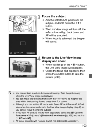 Page 103103
Using AF to FocusN
3Focus the subject.
 Aim the selected AF point over the 
subject, and hold down the  
button.
XThe Live View image will turn off, the 
reflex mirror will go back down, and 
AF will be executed.
XWhen focus is achieved, the beeper 
will sound.
4Return to the Live View image 
display and shoot.
 When you let go of the  button, 
the Live View image will reappear.
 Check the focus and exposure, then 
press the shutter button to take the 
picture (p.99).
 You cannot take a picture...