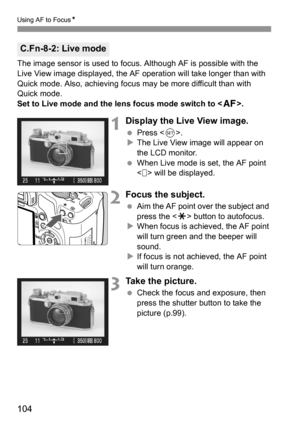 Page 104104
Using AF to FocusN
The image sensor is used to focus. Although AF is possible with the 
Live View image displayed, the AF operation will take longer than with 
Quick mode. Also, achieving focus may be more difficult than with 
Quick mode.
Set to Live mode and the lens focus mode switch to .
1Display the Live View image.
 Press .
XThe Live View image will appear on 
the LCD monitor.
 When Live mode is set, the AF point 
< > will be displayed.
2Focus the subject.
 Aim the AF point over the subject and...