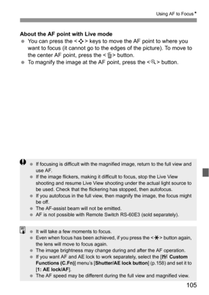 Page 105105
Using AF to FocusN
About the AF point with Live mode
 You can press the  keys to move the AF point to where you 
want to focus (it cannot go to the edges of the picture). To move to 
the center AF point, press the  button.
 To magnify the image at the AF point, press the  button.
 If focusing is difficult with the magnified image, return to the full view and 
use AF.
 If the image flickers, making it difficult to focus, stop the Live View 
shooting and resume Live View shooting under the actual light...