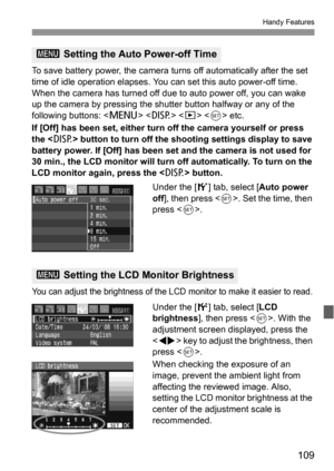 Page 109109
Handy Features
To save battery power, the camera turns off automatically after the set 
time of idle operation elapses. You can set this auto power-off time. 
When the camera has turned off due to auto power off, you can wake 
up the camera by pressing the shutter button halfway or any of the 
following buttons:     etc.
If [Off] has been set, either turn off the camera yourself or press 
the  button to turn off the shooting settings display to save 
battery power. If [Off] has been set and the...