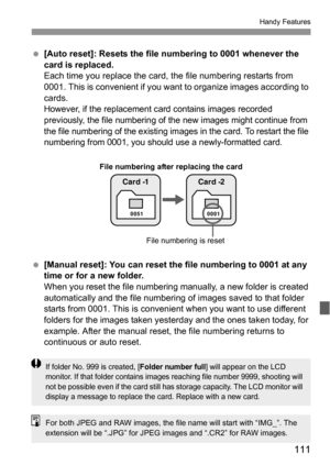 Page 111111
Handy Features
 [Auto reset]: Resets the file numbering to 0001 whenever the 
card is replaced.
Each time you replace the card, the file numbering restarts from 
0001. This is convenient if you want to organize images according to 
cards.
However, if the replacement card contains images recorded 
previously, the file numbering of the new images might continue from 
the file numbering of the existing images in the card. To restart the file 
numbering from 0001, you should use a newly-formatted card....