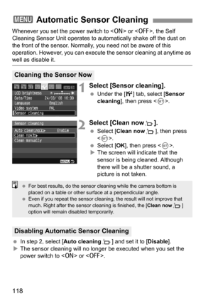 Page 118118
Whenever you set the power switch to  or , the Self 
Cleaning Sensor Unit operates to automatically shake off the dust on 
the front of the sensor. Normally, you need not be aware of this 
operation. However, you can execute the sensor cleaning at anytime as 
well as disable it.
1Select [Sensor cleaning].
 Under the [6] tab, select [Sensor 
cleaning], then press .
2Select [Clean nowf].
 Select [Clean nowf], then press 
.
 Select [OK], then press .
XThe screen will indicate that the 
sensor is being...