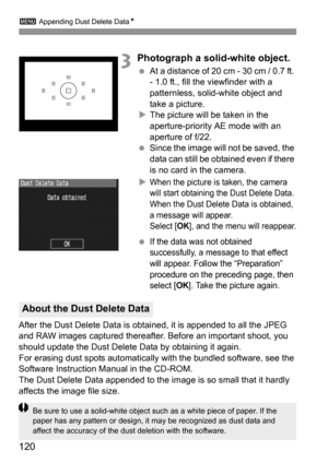 Page 1203 Appending Dust Delete DataN
120
3Photograph a solid-white object.
 At a distance of 20 cm - 30 cm / 0.7 ft. 
- 1.0 ft., fill the viewfinder with a 
patternless, solid-white object and 
take a picture.
XThe picture will be taken in the 
aperture-priority AE mode with an 
aperture of f/22.
 Since the image will not be saved, the 
data can still be obtained even if there 
is no card in the camera.
X
When the picture is taken, the camera 
will start obtaining the Dust Delete Data. 
When the Dust Delete...