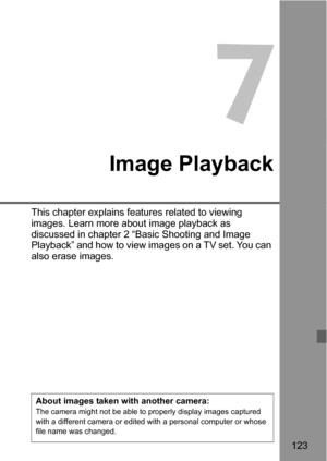 Page 123123
7
Image Playback
This chapter explains features related to viewing 
images. Learn more about image playback as 
discussed in chapter 2 “Basic Shooting and Image 
Playback” and how to view images on a TV set. You can 
also erase images.
About images taken with another camera:The camera might not be able to properly display images captured 
with a different camera or edited with a personal computer or whose 
file name was changed. 