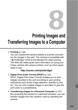 Page 133133
8
Printing Images and
Transferring Images to a Computer
 Printing (p.134)
You can connect the camera directly to a printer and print 
out the images in the card. The camera is compatible with 
“wPictBridge” which is the standard for direct printing. 
The Web site below gives more information on using your 
Canon camera with various printers, such as which paper 
types to use.
http://canon.com/pictbridge/
 Digital Print Order Format (DPOF) (p.143)
DPOF (Digital Print Order Format) enables you to print...