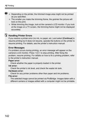 Page 142wPrinting
142
 Depending on the printer, the trimmed image area might not be printed 
as you specified.
 The smaller you make the trimming frame, the grainier the picture will 
look on the print.
 While trimming the image, look at the camera’s LCD monitor. If you look 
at the image on a TV screen, the trimming frame might not be displayed 
accurately.
Handling Printer ErrorsIf you resolve a printer error (no ink, no paper, etc.) and select [Continue] to 
resume printing but it does not resume, operate...