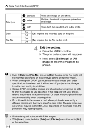 Page 144W Digital Print Order Format (DPOF)
144
4 Exit the setting.
 Press the  button.
XThe print order screen will reappear.
 Next, select [Sel.Image] or [All 
image] to order the images to be 
printed.
Print type
KStandard Prints one image on one sheet.
LIndexMultiple, thumbnail images are printed on 
one sheet.
K
LBothPrints both the standard and index prints.
DateOn
[On] imprints the recorded date on the print.
Off
File No.On[On] imprints the file No. on the print.
Off
 Even if [Date] and [File No.] are set...