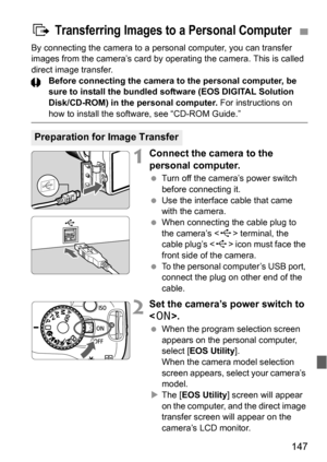 Page 147147
By connecting the camera to a personal computer, you can transfer 
images from the camera’s card by operating the camera. This is called 
direct image transfer.
Before connecting the camera to the personal computer, be 
sure to install the bundled software (EOS DIGITAL Solution 
Disk/CD-ROM) in the personal computer. For instructions on 
how to install the software, see “CD-ROM Guide.”
1Connect the camera to the 
personal computer.
 Turn off the camera’s power switch 
before connecting it.
 Use the...