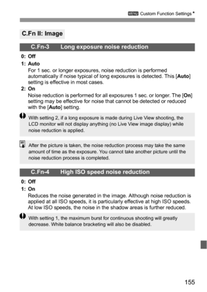 Page 155155
3 Custom Function SettingsN
C.Fn II: Image
C.Fn-3 Long exposure noise reduction
0: Off
1: Auto
For 1 sec. or longer exposures, noise reduction is performed 
automatically if noise typical of long exposures is detected. This [Auto] 
setting is effective in most cases.
2: On
Noise reduction is performed for all exposures 1 sec. or longer. The [On] 
setting may be effective for noise that cannot be detected or reduced 
with the [Auto] setting.
C.Fn-4 High ISO speed noise reduction
0: Off
1: On
Reduces...