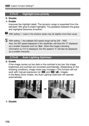 Page 1563 Custom Function SettingsN
156
C.Fn-5 Highlight tone priority
0: Disable
1: Enable
Improves the highlight detail. The dynamic range is expanded from the 
standard 18% gray to bright highlights. The gradation between the grays 
and highlights becomes smoother.
C.Fn-6 Auto Lighting Optimizer
0: Enable
If the image comes out too dark or the contrast is too low, the image 
brightness and contrast are corrected automatically. (Depending on the 
shooting conditions, image noise may increase.) This function...