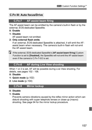 Page 157157
3 Custom Function SettingsN
C.Fn III: Auto focus/Drive
C.Fn-7 AF-assist beam firing
The AF-assist beam can be emitted by the camera’s built-in flash or by the 
external, EOS-dedicated Speedlite.
0: Enable
1: Disable
AF-assist beam not emitted.
2: Only external flash emits
If an external, EOS-dedicated Speedlite is attached, it will emit the AF-
assist beam when necessary. The camera’s built-in flash will not emit 
the AF-assist beam.
C.Fn-8 AF during Live View shooting
When 1 or 2 is set, AF will be...