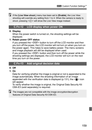 Page 159159
3 Custom Function SettingsN
C.Fn-12 LCD display when power ON
0: Display
When the power switch is turned on, the shooting settings will be 
displayed.
1: Retain power OFF status
If you pressed the  button to turn off the LCD monitor and then 
you turn off the power, the LCD monitor will not turn on when you turn on 
the power again. This helps to save battery power. The menu screens 
and image playback will still be displayed when used.
If you pressed the  button and then turn off the power while the...