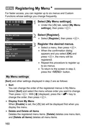 Page 160160
For faster access, you can register up to six menus and Custom Functions whose settings you change frequently.
1Select [My Menu settings].
 Under the [9] tab, select [My Menu 
settings], then press .
2Select [Register].
 Select [Register], then press .
3Register the desired menus.
 Select a menu, then press .
 When the confirmation dialog 
appears and you select [OK] and 
press , the menu will be 
registered.
 Repeat this procedure to register up 
to six menus.
 To return to the screen in step 2,...