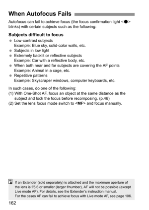 Page 162162
Autofocus can fail to achieve focus (the focus confirmation light  
blinks) with certain subjects such as the following:
Subjects difficult to focus
 Low-contrast subjects
Example: Blue sky, solid-color walls, etc.
 Subjects in low light
 Extremely backlit or reflective subjects
Example: Car with a reflective body, etc.
 When both near and far subjects are covering the AF points
Example: Animal in a cage, etc.
 Repetitive patterns
Example: Skyscraper windows, computer keyboards, etc.
In such cases,...