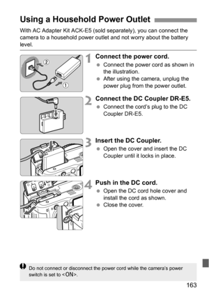 Page 163163
With AC Adapter Kit ACK-E5 (sold separately), you can connect the 
camera to a household power outlet and not worry about the battery 
level.
1Connect the power cord.
 Connect the power cord as shown in 
the illustration.
 After using the camera, unplug the 
power plug from the power outlet.
2Connect the DC Coupler DR-E5.
 Connect the cord’s plug to the DC 
Coupler DR-E5.
3Insert the DC Coupler.
 Open the cover and insert the DC 
Coupler until it locks in place.
4Push in the DC cord.
 Open the DC...