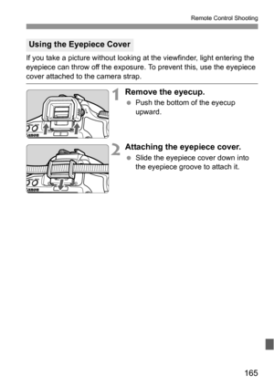 Page 165165
Remote Control Shooting
If you take a picture without looking at the viewfinder, light entering the 
eyepiece can throw off the exposure. To prevent this, use the eyepiece 
cover attached to the camera strap.
1Remove the eyecup.
 Push the bottom of the eyecup 
upward.
2Attaching the eyepiece cover.
 Slide the eyepiece cover down into 
the eyepiece groove to attach it.
Using the Eyepiece Cover 