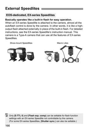 Page 166166
Basically operates like a built-in flash for easy operation.
When an EX-series Speedlite is attached to the camera, almost all the 
autoflash control is done by the camera. In other words, it is like a high-
output flash attached externally in place of the built-in flash. For detailed 
instructions, see the EX-series Speedlite’s instruction manual. This 
camera is a Type-A camera that can use all the features of EX-series 
Speedlites.
External Speedlites
EOS-dedicated, EX-series Speedlites
Shoe-mount...