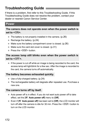 Page 172172
If there is a problem, first refer to this Troubleshooting Guide. If this 
Troubleshooting Guide does not resolve the problem, contact your 
dealer or nearest Canon Service Center.
 The battery is not properly installed in the camera. (p.26)
 Recharge the battery. (p.24)
 Make sure the battery compartment cover is closed. (p.26)
 Make sure the card slot cover is closed. (p.31)
 Press the  button.
 If the power is cut off while an image is being recorded to the card, the 
access lamp will light/blink...