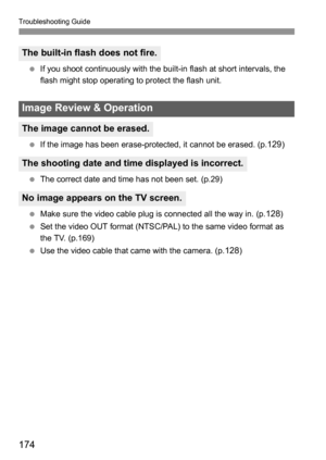 Page 174Troubleshooting Guide
174
 If you shoot continuously with the built-in flash at short intervals, the 
flash might stop operating to protect the flash unit.
 If the image has been erase-protected, it cannot be erased. (p.
129)
 The correct date and time has not been set. (p.29)
 Make sure the video cable plug is connected all the way in. (p.
128)
 Set the video OUT format (NTSC/PAL) to the same video format as 
the TV. (p.169)
 Use the video cable that came with the camera. (p.
128)
The built-in flash...