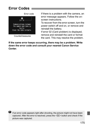 Page 175175
If there is a problem with the camera, an 
error message appears. Follow the on-
screen instructions.
To recover from the error screen, turn the 
power switch off and on, or remove and 
reinstall the battery.
If error 02 (Card problem) is displayed, 
remove and reinstall the card or format 
the card. This may resolve the problem.
If the same error keeps occurring, there may be a problem. Write 
down the error code and consult your nearest Canon Service 
Center.
Error Codes
Error code
Countermeasures...