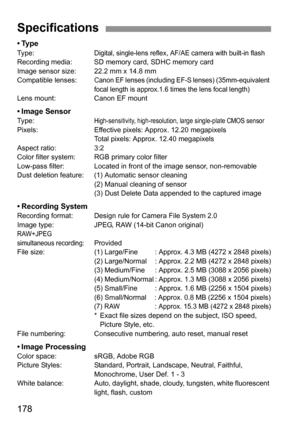 Page 178178
•TypeType:Digital, single-lens reflex, AF/AE camera with built-in flashRecording media: SD memory card, SDHC memory card
Image sensor size: 22.2 mm x 14.8 mm
Compatible lenses:
Canon EF lenses (including EF-S lenses) (35mm-equivalent 
focal length is approx.1.6 times the lens focal length)
Lens mount: Canon EF mount
• Image SensorType:High-sensitivity, high-resolution, large single-plate CMOS sensorPixels: Effective pixels: Approx. 12.20 megapixels
Total pixels: Approx. 12.40 megapixels
Aspect ratio:...