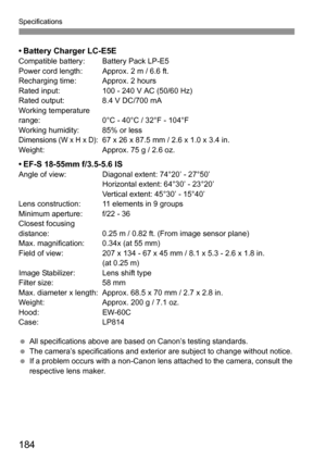 Page 184Specifications
184
• Battery Charger LC-E5ECompatible battery: Battery Pack LP-E5
Power cord length: Approx. 2 m / 6.6 ft.
Recharging time: Approx. 2 hours
Rated input: 100 - 240 V AC (50/60 Hz)
Rated output: 8.4 V DC/700 mA
Working temperature 
range: 0°C - 40°C / 32°F - 104°F
Working humidity: 85% or less
Dimensions (W x H x D):67 x 26 x 87.5 mm / 2.6 x 1.0 x 3.4 in.
Weight: Approx. 75 g / 2.6 oz.
• EF-S 18-55mm f/3.5-5.6 ISAngle of view: Diagonal extent: 74°20’ - 27°50’
Horizontal extent: 64°30’ -...