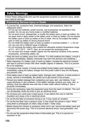 Page 186186
Safety Warnings
Follow these safeguards and use the equipment properly to prevent injury, death, 
and material damage.
Preventing Serious Injury or Death
• To prevent fire, excessive heat, chemical leakage, and explosions, follow the 
safeguards below:
- Do not use any batteries, power sources, and accessories not specified in this 
booklet. Do not use any home-made or modified batteries.
- Do not short-circuit, disassemble, or modify the battery pack or back-up battery. Do 
not apply heat or apply...