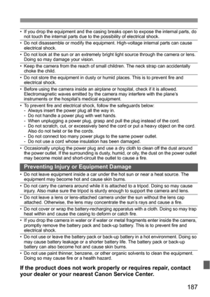 Page 187187
• If you drop the equipment and the casing breaks open to expose the internal parts, do 
not touch the internal parts due to the possibility of electrical shock.
• Do not disassemble or modify the equipment. High-voltage internal parts can cause 
electrical shock.
• Do not look at the sun or an extremely bright light source through the camera or lens. 
Doing so may damage your vision.
• Keep the camera from the reach of small children. The neck strap can accidentally 
choke the child.
• Do not store...