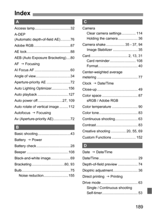 Page 189189
A
Access lamp.................................... 32
A-DEP 
(Automatic depth-of-field AE) ..........76
Adobe RGB ..................................... 87
AE lock ............................................ 88
AEB (Auto Exposure Bracketing) ....80
AF  J Focusing
AI Focus AF .................................... 60
Angle of view...................................34
Aperture-priority AE ........................ 72
Auto Lighting Optimizer.................156
Auto playback...