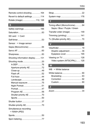 Page 193193
Index
Remote control shooting ...............164
Revert to default settings ..............114
Rotate (image) ......................112, 126
S
Safety warnings ............................186
Saturation........................................ 83
SD card  J Card
Self-timer.........................................53
Sensor  J Image sensor
Sepia (Monochrome) ......................84
Servo AF .........................................60
Sharpness.......................................83
Shooting information...