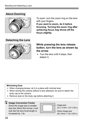 Page 34Mounting and Detaching a Lens
34
To zoom, turn the zoom ring on the lens 
with your fingers.
If you want to zoom, do it before 
focusing. Turning the zoom ring after 
achieving focus may throw off the 
focus slightly.
While pressing the lens release 
button, turn the lens as shown by 
the arrow.
 Turn the lens until it stops, then 
detach it.
About Zooming
Detaching the Lens
Minimizing Dust
 When changing lenses, do it in a place with minimal dust.
 When storing the camera without a lens attached, be...