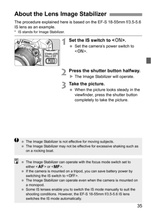 Page 3535
The procedure explained here is based on the EF-S 18-55mm f/3.5-5.6 
IS lens as an example.
* IS stands for Image Stabilizer.
1Set the IS switch to .
 Set the camera’s power switch to 
.
2Press the shutter button halfway.
XThe Image Stabilizer will operate.
3Take the picture.
 When the picture looks steady in the 
viewfinder, press the shutter button 
completely to take the picture.
About the Lens Image Stabilizer
 The Image Stabilizer is not effective for moving subjects.
 The Image Stabilizer may...