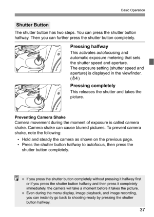 Page 3737
Basic Operation
The shutter button has two steps. You can press the shutter button 
halfway. Then you can further press the shutter button completely.
Pressing halfway
This activates autofocusing and 
automatic exposure metering that sets 
the shutter speed and aperture.
The exposure setting (shutter speed and 
aperture) is displayed in the viewfinder. 
(0)
Pressing completely
This releases the shutter and takes the 
picture.
Preventing Camera Shake
Camera movement during the moment of exposure is...