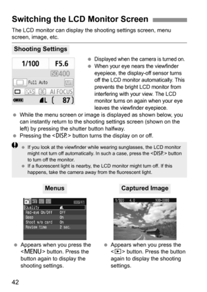 Page 4242
The LCD monitor can display the shooting settings screen, menu screen, image, etc.
 
Displayed when the camera is turned on.
 When your eye nears the viewfinder 
eyepiece, the display-off sensor turns 
off the LCD monitor automatically. This 
prevents the bright LCD monitor from 
interfering with your view. The LCD 
monitor turns on again when your eye 
leaves the viewfinder eyepiece.
 While the menu screen or image is displayed as shown below, you 
can instantly return to the shooting settings screen...