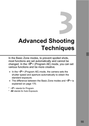 Page 5555
3
Advanced Shooting
Techniques
In the Basic Zone modes, to prevent spoiled shots, 
most functions are set automatically and cannot be 
changed. In the  (Program AE) mode, you can set 
various functions and be more creative.
 In the  (Program AE) mode, the camera sets the 
shutter speed and aperture automatically to obtain the 
standard exposure.
 The difference between the Basic Zone modes and  is 
explained on page 170.
* stands for Program.
*AE stands for Auto Exposure. 