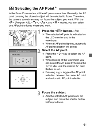 Page 6161
In the Basic Zone modes, all the AF points are active. Generally, the AF 
point covering the closest subject will be selected to focus. Therefore, 
the camera sometimes may not focus the subject you want. With the 
 (Program AE), , , and  modes, you can select 
one AF point to focus where you want.
1Press the  button. (9)
XThe selected AF point is indicated on 
the LCD monitor and in the 
viewfinder.
 When all AF points light up, automatic 
AF point selection will be set.
2Select the AF point.
 Press...