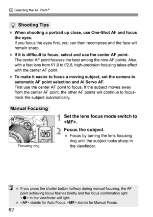 Page 62S Selecting the AF PointN
62
 When shooting a portrait up close, use One-Shot AF and focus 
the eyes.
If you focus the eyes first, you can then recompose and the face will 
remain sharp.
 If it is difficult to focus, select and use the center AF point.
The center AF point focuses the best among the nine AF points. Also, 
with a fast lens from f/1.0 to f/2.8, high-precision focusing takes effect 
with the center AF point.
 To make it easier to focus a moving subject, set the camera to 
automatic AF point...