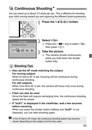 Page 6363
You can shoot up to about 3.5 shots per sec. This is effective for shooting your child running toward you and capturing the different facial expressions.
1Press the  button.
2Select .
 Press the  key to select , 
then press .
3Take the picture.
 The camera shoots continuously 
while you hold down the shutter 
button fully.
 Also set the AF mode matching the subject.
For moving subject:
When AI Servo AF is set, focusing will be continuous during 
continuous shooting.
For still subjects:
When One-Shot...