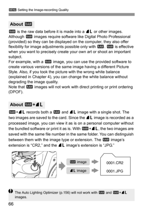 Page 663 Setting the Image-recording Quality
66
1 is the raw data before it is made into a 73 or other images. 
Although 1 images require software like Digital Photo Professional 
(provided) so they can be displayed on the computer, they also offer 
flexibility for image adjustments possible only with 1. 1 is effective 
when you want to precisely create your own art or shoot an important 
subject.
For example, with a 1 image, you can use the provided software to 
create various versions of the same image having...