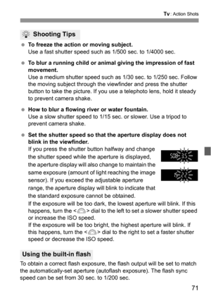 Page 7171
s: Action Shots
 To freeze the action or moving subject.
Use a fast shutter speed such as 1/500 sec. to 1/4000 sec.
 To blur a running child or animal giving the impression of fast 
movement.
Use a medium shutter speed such as 1/30 sec. to 1/250 sec. Follow 
the moving subject through the viewfinder and press the shutter 
button to take the picture. If you use a telephoto lens, hold it steady 
to prevent camera shake.
 How to blur a flowing river or water fountain.
Use a slow shutter speed to 1/15...